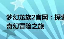 梦幻龙族2官网：探索神秘的龙族世界，开启奇幻冒险之旅