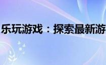 乐玩游戏：探索最新游戏世界，体验极致乐趣