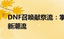 DNF召唤献祭流：掌握核心策略，引领战斗新潮流